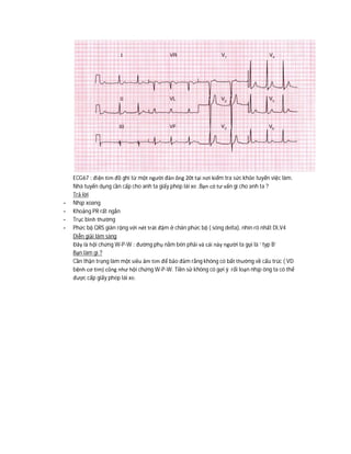 ECG67 : điện tim đồ ghi từ một người đàn ông 20t tại nơi kiểm tra sức khỏe tuyển việc làm.
Nhà tuyển dụng cần cấp cho anh ta giấy phép lái xe .Bạn có tư vấn gì cho anh ta ?
Trả lời
- Nhịp xoang
- Khoảng PR rất ngắn
- Trục bình thường
- Phức bộ QRS giãn rộng với nét trát đậm ở chân phức bộ ( sóng delta), nhìn rõ nhất DI,V4
Diễn giải lâm sàng
Đây là hội chứng W-P-W : đường phụ nằm bên phải và cái này người ta gọi là ‘ typ B’
Bạn làm gì ?
Cần thận trọng làm một siêu âm tim để bảo đảm rằng không có bất thường về cấu trúc ( VD
bệnh cơ tim) cũng như hội chứng W-P-W. Tiền sử không có gợi ý rối loạn nhịp ông ta có thể
được cấp giấy phép lái xe.
 