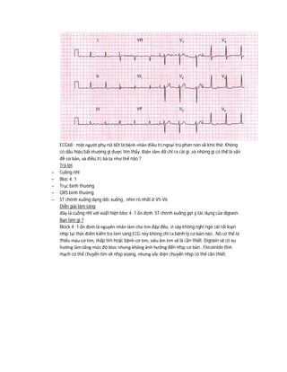 ECG68 : một người phụ nữ 60t là bệnh nhân điều trị ngoại trú phàn nàn về khó thở. Không
có dấu hiệu bất thường gì được tìm thấy. Điện tâm đồ chỉ ra cái gì ,và những gì có thể là vấn
đề cơ bản, và điều trị bà ta như thế nào ?
Trả lời
- Cuồng nhĩ
- Bloc 4 :1
- Trục bình thường
- QRS bình thường
- ST chênh xuống dạng dốc xuống , nhìn rõ nhất ở V5-V6
Diễn giải lâm sàng
đây là cuồng nhĩ với xuất hiện bloc 4 :1 ổn định. ST chênh xuống gợi ý tác dụng của digoxin.
Bạn làm gì ?
Block 4 :1 ổn định là nguyên nhân làm cho tim đập đều, vì vậy không nghi ngờ cái rối loạn
nhịp tại thời điểm kiểm tra lâm sàng.ECG này không chỉ ra bệnh lý cơ bản nào . Nó có thể là
thiếu máu cơ tim, thấp tim hoặc bệnh cơ tim, siêu âm tim sẽ là cần thiết. Digoxin sẽ có xu
hướng làm tăng mức độ bloc nhưng không ảnh hưởng đến nhịp cơ bản . Flecainide tĩnh
mạch có thể chuyển tim về nhịp xoang, nhưng sốc điện chuyển nhịp có thể cần thiết.
 