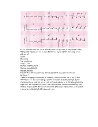 ECG71 : một bệnh nhân 40t vào bộ phận cấp cứu vì đau ngực mức độ nặng khoảng 1 tiếng.
Không có dấu hiệu của suy tim, và đây là điện tim của ông ta. Điện tim chỉ ra cái gì và bạn
phải làm gì ?
Trả lời
- Nhịp xoang
- Trục bình thường
- Sóng Q V2-V4
- ST chênh lên DI,AVL,V2-V5
- ST chênh xuống DIII, AVF
Diễn giải lâm sàng
Điện tim chỉ ra nhồi máu cơ tim cấp thành trước và thiếu máu cơ tim thành dưới.
Bạn làm gì ?
Trừ khi có những nguy cơ tiềm tàng về chảy máu ( đột quỵ trước đó, loét dạ dày…), bệnh
nhân này cần nên cho aspirin 300mg được nhai và sau đó là thuốc tiêu sợi huyết. Sự lựa
chọn thuốc tiêu sợi huyết vẫn còn sự tranh cãi. Vì trước đây ông ta đã không dùng thuốc tiêu
huyết khối , nên streptokinase rẻ tiền có thể chấp nhận được, nhưng có một vài bằng chứng
cho thấy alteplase (rt-PA) đắt tiền hơn làm giảm tỷ lệ tử vong có hiệu quả hơn , có lẽ đặc biệt
ở những bệnh nhân trẻ tuổi nhồi máu thành trước.
 