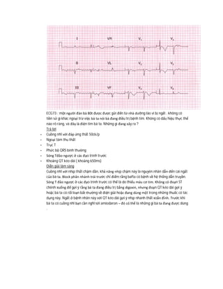 ECG73 : một người đàn bà 80t được được gửi đến từ nhà dưỡng lão vì bị ngất . không có
tiền sử gì khác ngoại trừ việc bà ta nói bà đang điều trị bệnh tim. Không có dấu hiệu thực thể
nào rõ ràng, và đây là điện tim bà ta. Những gì đang xảy ra ?
Trả lời
- Cuồng nhĩ với đáp ứng thất 50ck/p
- Ngoại tâm thu thất
- Trục T
- Phức bộ QRS bình thường
- Sóng Tđảo ngược ở các đạo trình trước
- Khoảng QT kéo dài ( khoảng 650ms)
Diễn giải lâm sàng
Cuồng nhĩ với nhịp thất chậm dần, khả năng nhịp chậm này là nguyên nhân dẫn đến cái ngất
của bà ta. Block phân nhánh trái trước chỉ điểm rằng bafta có bệnh về hệ thống dẫn truyền.
Sóng T đảo ngược ở các đạo trình trước có thể là do thiếu máu cơ tim. Không có đoạn ST
chênh xuống để gợi ý rằng bà ta đang điều trị bằng digoxin, nhưng đoạn QT kéo dài gợi ý
hoặc bà ta có rối loạn bất thường về điện giải hoặc đang dùng một trong những thuốc có tác
dụng này. Ngất ở bệnh nhân này với QT kéo dài gợi ý nhịp nhanh thất xoắn đỉnh. Trước khi
bà ta có cuồng nhĩ bạn cần nghĩ tới amiodaron – đó có thể là những gì bà ta đang được dùng
.
 