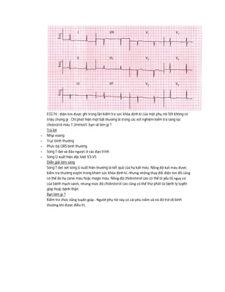 ECG74 : điện tim được ghi trong lần kiểm tra sức khỏe định kì của một phụ nữ 50t không có
triệu chứng gi . Chỉ phát hiện một bất thường là trong các xét nghiệm kiểm tra sàng lọc
cholestrol máu 7,2mmol/l. bạn sẽ làm gì ?
Trả lời
- Nhịp xoang
- Trục bình thường
- Phức bộ QRS bình thường
- Sóng T dẹt và đảo ngược ở các đạo trình
- Sóng U xuất hiện đặc biệt V3-V5
Diễn giải lâm sàng
Sóng T dẹt với sóng U xuất hiện thường là kết quả của hạ kali máu. Nồng độ kali máu được
kiểm tra thường xuyên trong khám sức khỏe định kì, nhưng những thay đổi điện tim đồ cũng
có thể do hạ canxi máu hoặc magie máu. Nồng độ cholesterol cao có thể là yếu tố nguy cơ
của bệnh mạch vành, nhưng mức độ cholesterol cao cũng có thể thứ phát từ bệnh lý tuyến
giáp hoặc bệnh thận.
Bạn làm gì ?
Kiểm tra chức năng tuyến giáp . Người phụ nữ này có cái phù niêm và nó đã trở về bình
thường khi được điều trị.
 
