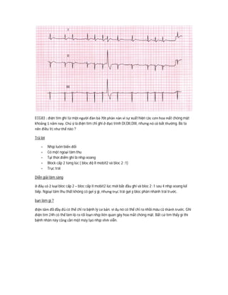 ECG83 : điện tim ghi từ một người đàn bà 70t phàn nàn vì sự xuất hiện các cơn hoa mắt chóng mặt
khoảng 1 năm nay. Chú ý là điện tim chỉ ghi ở đạo trình DI,DII,DIII, nhưng nó có bất thường. Bà ta
nên điều trị như thế nào ?
Trả lời
- Nhịp luôn biến đổi
- Có một ngoại tâm thu
- Tại thời điểm ghi là nhịp xoang
- Block cấp 2 từng lúc ( bloc độ II mobit2 và bloc 2 :1)
- Trục trái
Diễn giải lâm sàng
ở đây có 2 loại bloc cấp 2 – bloc cấp II mobit2 lúc mới bắt đầu ghi và bloc 2 :1 sau 4 nhịp xoang kế
tiếp. Ngoại tâm thu thất không có gợi ý gì, nhưng trục trái gợi ý bloc phân nhánh trái trước.
bạn làm gì ?
điện tâm đồ đầy đủ có thể chỉ ra bệnh lý cơ bản. ví dụ nó có thể chỉ ra nhồi máu cũ thành trước. Ghi
điện tim 24h có thể làm lộ ra rối loạn nhịp liên quan gây hoa mắt chóng mặt. Bất cứ tìm thấy gì thì
bệnh nhân này cũng cần một máy tạo nhịp vĩnh viễn.
 