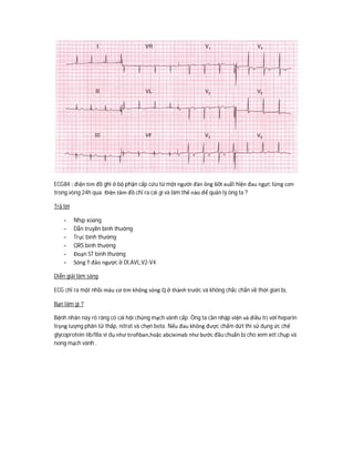 ECG84 : điện tim đồ ghi ở bộ phận cấp cứu từ một người đàn ông 60t xuất hiện đau ngực từng cơn
trong vòng 24h qua. Điện tâm đồ chỉ ra cái gì và làm thế nào để quản lý ông ta ?
Trả lời
- Nhịp xoang
- Dẫn truyền bình thường
- Trục bình thường
- QRS bình thường
- Đoạn ST bình thường
- Sóng T đảo ngược ở DI,AVL,V2-V4
Diễn giải lâm sàng
ECG chỉ ra một nhồi máu cơ tim không sóng Q ở thành trước và không chắc chắn về thời gian bị.
Bạn làm gì ?
Bệnh nhân này rõ ràng có cái hội chứng mạch vành cấp. Ông ta cần nhập viện và điều trị với heparin
trọng lượng phân tử thấp, nitrat và chẹn beta. Nếu đau không được chấm dứt thì sử dụng ức chế
glycoprotein Iib/IIIa ví dụ như tirofiban,hoặc abciximab như bước đầu chuẩn bị cho xem xét chụp và
nong mạch vành .
 