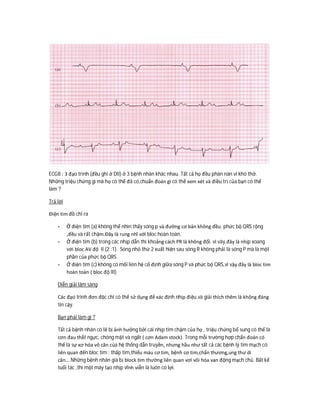 ECG8 : 3 đạo trình (đều ghi ở DII) ở 3 bệnh nhân khác nhau. Tất cả họ đều phàn nàn vì khó thở.
Những triệu chứng gì mà họ có thể đã có,chuẩn đoán gì có thể xem xét và điều trị của bạn có thể
làm ?
Trả lời
Điện tim đồ chỉ ra
- Ở điện tim (a) không thể nhìn thấy sóng p và đường cơ bản không đều. phức bộ QRS rộng
,đều và rất chậm.Đây là rung nhĩ với bloc hoàn toàn.
- Ở điện tim (b) trong các nhịp dẫn thì khoảng cách PR là không đổi. vì vây,đây là nhịp xoang
với bloc AV độ II (2 :1). Sóng nhỏ thứ 2 xuất hiện sau sóng R không phải là sóng P mà là một
phần của phức bộ QRS.
- Ở điện tim (c) không có mối liên hệ cố định giữa sóng P và phức bộ QRS,vì vậy đây là bloc tim
hoàn toàn ( bloc độ III)
Diễn giải lâm sàng
Các đạo trình đơn độc chỉ có thể sử dụng để xác định nhịp điệu,và giải thích thêm là không đáng
tin cậy.
Bạn phải làm gi ?
Tất cả bệnh nhân có lẽ bị ảnh hưởng bởi cái nhịp tim chậm của họ , triệu chứng bổ sung có thể là
cơn đau thắt ngực, chóng mặt và ngất ( cơn Adam stock). Trong mỗi trường hợp chẩn đoán có
thể là sự xơ hóa vô căn của hệ thống dẫn truyền, nhưng hầu như tất cả các bệnh lý tim mạch có
liên quan đến bloc tim : thấp tim,thiếu máu cơ tim, bệnh cơ tim,chấn thương,ung thư di
căn….Những bệnh nhân già bị block tim thường liên quan vơí vôi hóa van động mạch chủ. Bất kể
tuổi tác ,thì một máy tạo nhịp vĩnh viễn là luôn có lợi.
 