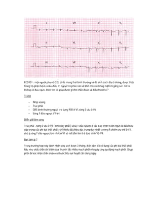 ECG101 : một người phụ nữ 32t, cô ta mang thai bình thường và đã sinh cách đây 3 tháng, được thấy
trong bộ phận bệnh nhân điều trị ngoại trú phàn nàn về khó thở và chóng mặt khi gắng sức. Cô ta
không có đau ngực. Điện tim có giúp được gì cho chẩn đoán và điều trị cô ta ?
Trả lời
- Nhịp xoang
- Trục phải
- QRS bình thường ngoại trừ dạng RSR ở V1,sóng S sâu ở V6
- Sóng T đảo ngược V1-V4
Diễn giải lâm sàng
Trục phải , sóng S sâu ở V6 ( tim xoay phải ) sóng T đảo ngược ở các đạo trình trước ngực là dấu hiệu
đặc trưng của phì đại thất phải : chỉ thiếu dấu hiệu đặc trung duy nhất là sóng R chiếm ưu thế ở V1 .
chú ý sóng T đảo ngược lớn nhất ở V1 và nổi dần lên ít ở đạo trình V2-V4.
Bạn làm gì ?
Trong trường hợp này bệnh nhân vừa sinh được 3 tháng, điện tâm đồ có dạng của phì đại thất phải
hầu như chắc chắn chỉ điểm của thuyên tắc nhiều mạch phổi nhỏ gây tăng áp động mạch phổi. Chụp
phổi để xác nhận chẩn đoán và thuốc tiêu sợi huyết cần dùng ngay.
 