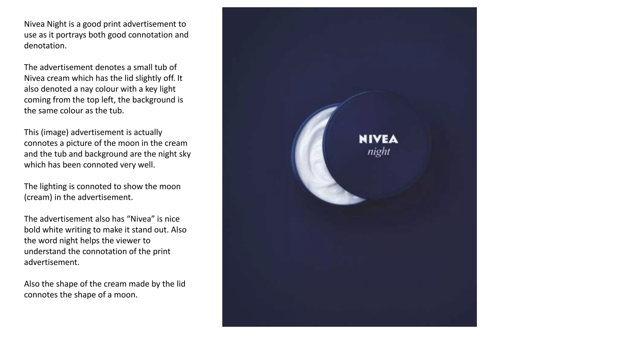 Nivea Night is a good print advertisement to
use as it portrays both good connotation and
denotation.
The advertisement denotes a small tub of
Nivea cream which has the lid slightly off. It
also denoted a nay colour with a key light
coming from the top left, the background is
the same colour as the tub.
This (image) advertisement is actually
connotes a picture of the moon in the cream
and the tub and background are the night sky
which has been connoted very well.
The lighting is connoted to show the moon
(cream) in the advertisement.
The advertisement also has “Nivea” is nice
bold white writing to make it stand out. Also
the word night helps the viewer to
understand the connotation of the print
advertisement.
Also the shape of the cream made by the lid
connotes the shape of a moon.
 