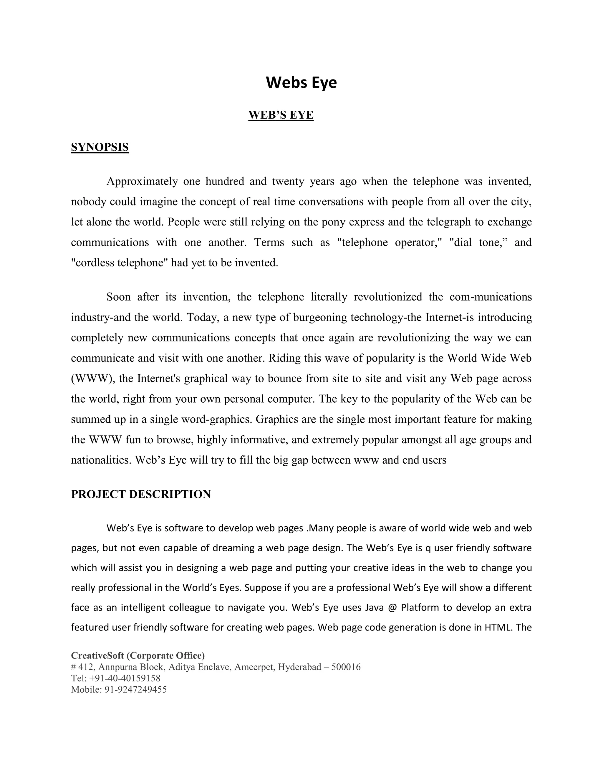 CreativeSoft (Corporate Office)
# 412, Annpurna Block, Aditya Enclave, Ameerpet, Hyderabad – 500016
Tel: +91-40-40159158
Mobile: 91-9247249455
Webs Eye
WEB’S EYE
SYNOPSIS
Approximately one hundred and twenty years ago when the telephone was invented,
nobody could imagine the concept of real time conversations with people from all over the city,
let alone the world. People were still relying on the pony express and the telegraph to exchange
communications with one another. Terms such as "telephone operator," "dial tone,” and
"cordless telephone" had yet to be invented.
Soon after its invention, the telephone literally revolutionized the com-munications
industry-and the world. Today, a new type of burgeoning technology-the Internet-is introducing
completely new communications concepts that once again are revolutionizing the way we can
communicate and visit with one another. Riding this wave of popularity is the World Wide Web
(WWW), the Internet's graphical way to bounce from site to site and visit any Web page across
the world, right from your own personal computer. The key to the popularity of the Web can be
summed up in a single word-graphics. Graphics are the single most important feature for making
the WWW fun to browse, highly informative, and extremely popular amongst all age groups and
nationalities. Web’s Eye will try to fill the big gap between www and end users
PROJECT DESCRIPTION
Web’s Eye is software to develop web pages .Many people is aware of world wide web and web
pages, but not even capable of dreaming a web page design. The Web’s Eye is q user friendly software
which will assist you in designing a web page and putting your creative ideas in the web to change you
really professional in the World’s Eyes. Suppose if you are a professional Web’s Eye will show a different
face as an intelligent colleague to navigate you. Web’s Eye uses Java @ Platform to develop an extra
featured user friendly software for creating web pages. Web page code generation is done in HTML. The
 