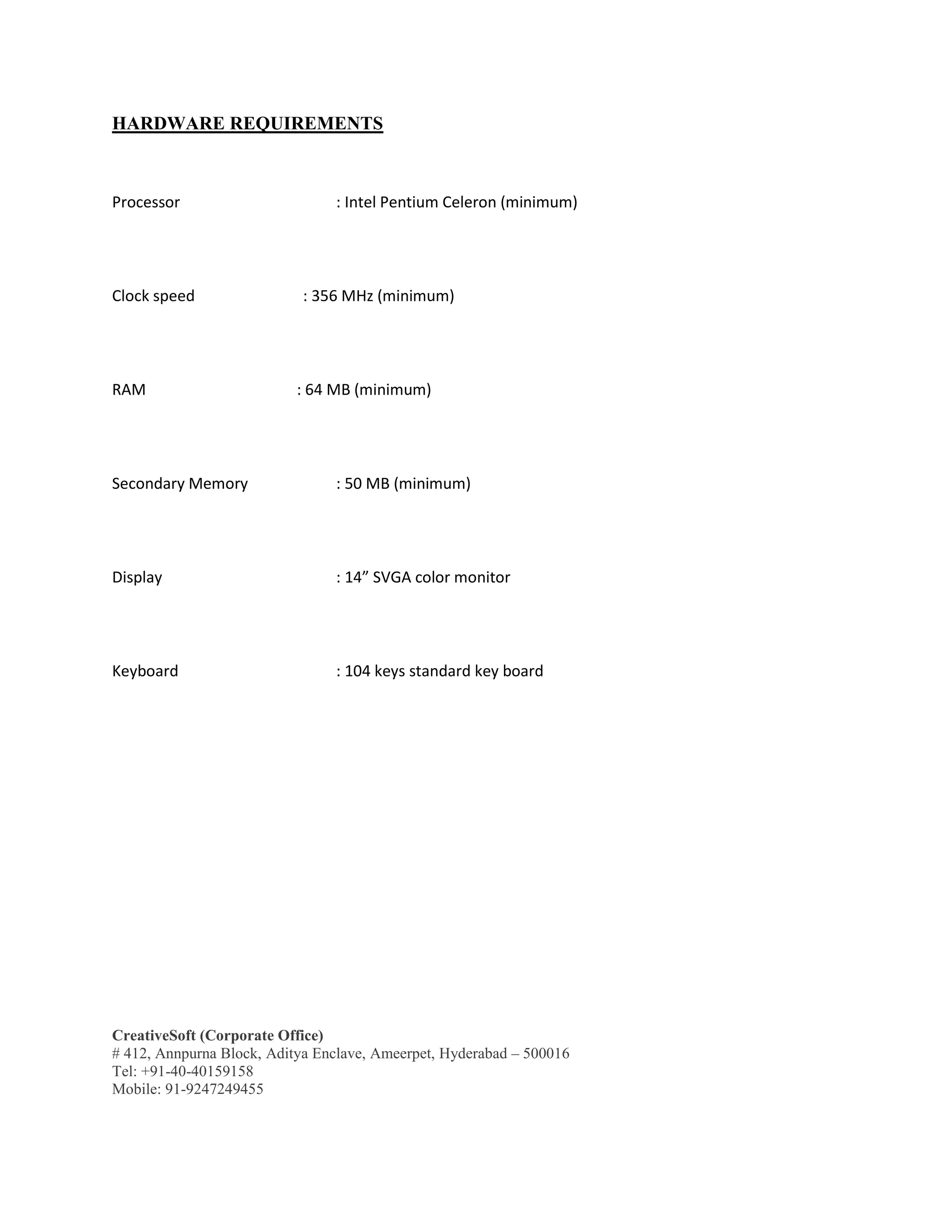CreativeSoft (Corporate Office)
# 412, Annpurna Block, Aditya Enclave, Ameerpet, Hyderabad – 500016
Tel: +91-40-40159158
Mobile: 91-9247249455
HARDWARE REQUIREMENTS
Processor : Intel Pentium Celeron (minimum)
Clock speed : 356 MHz (minimum)
RAM : 64 MB (minimum)
Secondary Memory : 50 MB (minimum)
Display : 14” SVGA color monitor
Keyboard : 104 keys standard key board
 