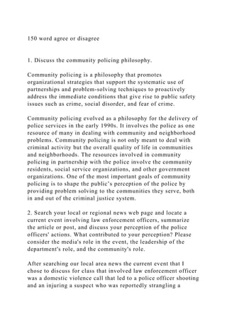 150 word agree or disagree
1. Discuss the community policing philosophy.
Community policing is a philosophy that promotes
organizational strategies that support the systematic use of
partnerships and problem-solving techniques to proactively
address the immediate conditions that give rise to public safety
issues such as crime, social disorder, and fear of crime.
Community policing evolved as a philosophy for the delivery of
police services in the early 1990s. It involves the police as one
resource of many in dealing with community and neighborhood
problems. Community policing is not only meant to deal with
criminal activity but the overall quality of life in communities
and neighborhoods. The resources involved in community
policing in partnership with the police involve the community
residents, social service organizations, and other government
organizations. One of the most important goals of community
policing is to shape the public’s perception of the police by
providing problem solving to the communities they serve, both
in and out of the criminal justice system.
2. Search your local or regional news web page and locate a
current event involving law enforcement officers, summarize
the article or post, and discuss your perception of the police
officers' actions. What contributed to your perception? Please
consider the media's role in the event, the leadership of the
department's role, and the community's role.
After searching our local area news the current event that I
chose to discuss for class that involved law enforcement officer
was a domestic violence call that led to a police officer shooting
and an injuring a suspect who was reportedly strangling a
 