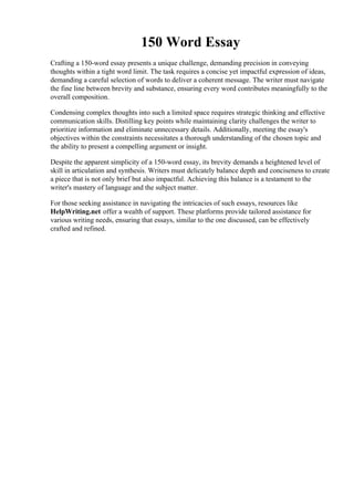150 Word Essay
Crafting a 150-word essay presents a unique challenge, demanding precision in conveying
thoughts within a tight word limit. The task requires a concise yet impactful expression of ideas,
demanding a careful selection of words to deliver a coherent message. The writer must navigate
the fine line between brevity and substance, ensuring every word contributes meaningfully to the
overall composition.
Condensing complex thoughts into such a limited space requires strategic thinking and effective
communication skills. Distilling key points while maintaining clarity challenges the writer to
prioritize information and eliminate unnecessary details. Additionally, meeting the essay's
objectives within the constraints necessitates a thorough understanding of the chosen topic and
the ability to present a compelling argument or insight.
Despite the apparent simplicity of a 150-word essay, its brevity demands a heightened level of
skill in articulation and synthesis. Writers must delicately balance depth and conciseness to create
a piece that is not only brief but also impactful. Achieving this balance is a testament to the
writer's mastery of language and the subject matter.
For those seeking assistance in navigating the intricacies of such essays, resources like
HelpWriting.net offer a wealth of support. These platforms provide tailored assistance for
various writing needs, ensuring that essays, similar to the one discussed, can be effectively
crafted and refined.
150 Word Essay150 Word Essay
 