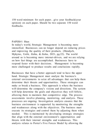 150 word minimum for each paper.. give your feedback(your
opinion) on each paper. Should be two separate 150 word
feedbacks.
PAPER#1 Shan
In today's world, Strategic Management is becoming more
intensified. Businesses can no longer depend on reducing prices
and improving the quality of their products. (Mandych,
Mykytas, Ustik, Zaika, & Zaika, 2021, pg.22). The world
around us is becoming more internet-driven, and we are relying
on how fast things are accomplished. Businesses have to
respond faster with their decisions. Management is becoming
more challenged to produce results and conclusions rapidly.
Businesses that have a better approach tend to have the upper
hand. Strategic Management must analyze the business's
external environments to seize all advantages that can help them
determine their threats and opportunities. These strategies can
make or break a business. This approach is where the business
will determine the company's visions and directions. The system
will help determine the goals and objectives they will follow,
allowing them to maintain that competitive edge. The process
assessments involve planning, monitoring, and analysis. These
processes are ongoing. Investigation analysis ensures that the
business environment is supported by monitoring the strengths
and weaknesses along with the objectives. The business must
execute its strategies and control them by adjusting them when
needed. This is maintained by developing strategic strategies
that align with the external environment's opportunities and
threats with their internal strengths and weaknesses. This
analysis relates to Porter's Five Forces Model by allowing the
 