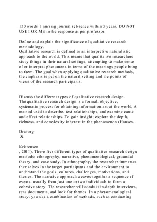 150 words 1 nursing journal reference within 5 years. DO NOT
USE I OR ME in the response as per professor.
Define and explain the significance of qualitative research
methodology.
Qualitative research is defined as an interpretive naturalistic
approach to the world. This means that qualitative researchers
study things in their natural settings, attempting to make sense
of or interpret phenomena in terms of the meanings people bring
to them. The goal when applying qualitative research methods,
the emphasis is put on the natural setting and the points of
views of the research participants.
Discuss the different types of qualitative research design.
The qualitative research design is a formal, objective,
systematic process for obtaining information about the world. A
method used to describe, test relationships, and examine cause
and effect relationships. To gain insight; explore the depth,
richness, and complexity inherent in the phenomenon (Hansen,
Draborg
&
Kristensen
, 2011). There five different types of qualitative research design
methods: ethnography, narrative, phenomenological, grounded
theory, and case study. In ethnography, the researcher immerses
themselves in the target participants and the environment to
understand the goals, cultures, challenges, motivations, and
themes. The narrative approach weaves together a sequence of
events, usually from just one or two individuals to form a
cohesive story. The researcher will conduct in-depth interviews,
read documents, and look for themes. In a phenomenological
study, you use a combination of methods, such as conducting
 