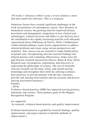 150 words 1 reference within 5 years, in text citations a must
and must match the reference. This is a response.
Numerous factors have created significant challenges in the
work environments of contemporary nurses. New advances in
biomedical science, the growing need for improved disease
prevention and management, integration of new clinical care
technologies, cultural diversity and shifts in care delivery have
all contributed to the rapidly increasing need for well-educated,
experienced nurses (Holloway & Galvin, 2016). Collaboration
within multidisciplinary teams fosters opportunities to address
clinical problems and issues using various perspectives and
expertise. Also, nurses can use research to shape health policy
in patient care. Incorporating relevant research findings into
clinical practice and evaluating effectiveness, helps close the
gap between research and practice (Grove, Burns & Gray 2014).
Research uses investigation, exploration, and discovery to
understand the philosophy of science. The use of clinically
relevant research can develop, refine, and extend nursing
knowledge and strengthen their skills by utilizing evidence-
base practices to provide patients with the best outcomes,
provide safe nursing interventions and use accurate and precise
nursing assessment measures (
Parahoo
, 2014).
Evidence--based practices (EBP) has impacted nursing practice,
education, and science. Three primary goals of the Magnet
Recognition Program
are supported
by research, evidence-based practice and quality improvement.
Evidence-based practice is guided by research findings, quality
improvement, and expert opinion to identify methods of
improvement (
 