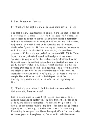 150 words agree or disagree
1) What are the preliminary steps to an arson investigation?
The preliminary investigation in an arson are the scene needs to
be accessed with immediate aide to be rendered to victims. The
scene needs to be taken control of by establishing a perimeter
and have continuous monitoring of who has access to the scene.
Any and all evidence needs to be collected that is present. It
needs to be figured out if there are any witnesses to the arson as
well. It needs to be checked if there are any unusual burn
patterns or if there are unusual odors present (NIJ, 2009). There
has to be a very detailed search and analysis of the scene
because it is very easy for the evidence to be destroyed by the
fire as it burns. Also, first responders and firefighters can very
easily destroy evidence by being present and fighting the fire
because evidence is so small and delicate. The determination of
the origin of the fire and the determination of what was the
mechanism of cause need to be figured out as well. Fire debris
sample kits will be utilized in the lab portion of the
investigation to find out detailed information regarding the
fire.
2) What are some signs to look for that lead you to believe
that arson may have occurred?
Extreme care must be taken by the arson investigator to not
damage evidence or destroy it. The first thing that needs to be
done by the arson investigator is to rule out the potential of a
natural or accidental cause of the fire. This could range from a
lighting strike, to a cigarette that was thrown out carelessly.
Everything is analyzed the flame damaged effect that was on the
structure present throughout the fire as well as the harm and
 