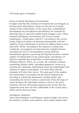 150 words agree or disagree
Future Criminal Intelligence Environment:
It might seem that the criminal environment has not changed, as
both personal and property crimes are the part of everyday
routine of law enforcement. At the same time, technological
development has provided new possibilities for criminals by
allowing them to steal and commit fraud at bigger scale. Future
criminal intelligence environment will revolve around
technologies, virtual space, and ICT. According to the current
trends, high-tech crimes are growing exponentially with the
inability of law enforcement to prevent or address them at once
(Zavrsnik, 2010). According to the analysis of cybercrime
worldwide, investigation of cybercrime has multiple barriers,
including the lack of correspondence among different
international agencies concerning the legal prosecution, limited
number of skilled talent in law enforcement, and absence of
effective methods that would allow to find and prosecute
offenders (Brown, 2015). As a result, the criminals continue
committing identity thefts, spreading dangerous viruses (e.g.
ransomware), phishing, and hacking. Since the technologies will
continue to improve and update, it is more likely that the
criminals will alter their tactics. The main goal of the modern
law enforcement is to prepare for the future tendencies by
investing in cybercrime department, training talent, and
researching the newest trends in cybercrime. Since this type of
crime threatens the individual citizens as well as the entire
countries, the law enforcement agencies must ensure that the
organized crime does not feel comfortable in the virtual space,
which can be observed today.
Intelligence Analytics:
Tools and techniques in intelligence analysis might vary across
the analysts, systems, and countries. Since today analysts deal
 