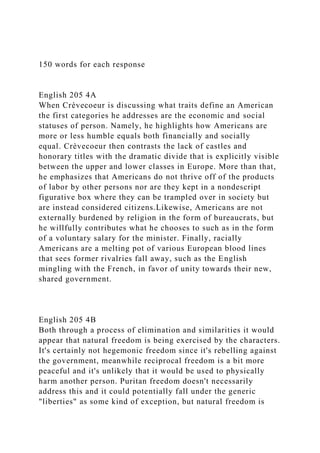 150 words for each response
English 205 4A
When Crèvecoeur is discussing what traits define an American
the first categories he addresses are the economic and social
statuses of person. Namely, he highlights how Americans are
more or less humble equals both financially and socially
equal. Crèvecoeur then contrasts the lack of castles and
honorary titles with the dramatic divide that is explicitly visible
between the upper and lower classes in Europe. More than that,
he emphasizes that Americans do not thrive off of the products
of labor by other persons nor are they kept in a nondescript
figurative box where they can be trampled over in society but
are instead considered citizens.Likewise, Americans are not
externally burdened by religion in the form of bureaucrats, but
he willfully contributes what he chooses to such as in the form
of a voluntary salary for the minister. Finally, racially
Americans are a melting pot of various European blood lines
that sees former rivalries fall away, such as the English
mingling with the French, in favor of unity towards their new,
shared government.
English 205 4B
Both through a process of elimination and similarities it would
appear that natural freedom is being exercised by the characters.
It's certainly not hegemonic freedom since it's rebelling against
the government, meanwhile reciprocal freedom is a bit more
peaceful and it's unlikely that it would be used to physically
harm another person. Puritan freedom doesn't necessarily
address this and it could potentially fall under the generic
"liberties" as some kind of exception, but natural freedom is
 