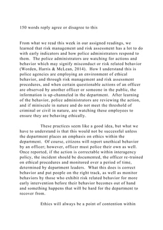 150 words reply agree or disagree to this
From what we read this week in our assigned readings, we
learned that risk management and risk assessment has a lot to do
with early indicators and how police administrators respond to
them. The police administrators are watching for actions and
behavior which may signify misconduct or risk related behavior
(Worden, Harris & McLean, 2014). How I understand this is
police agencies are employing an environment of ethical
behavior, and through risk management and risk assessment
procedures, and when certain questionable actions of an officer
are observed by another officer or someone in the public, the
information is up-channeled in the department. After learning
of the behavior, police administrators are reviewing the action,
and if miniscule in nature and do not meet the threshold of
criminal or civil in nature, are watching these employees to
ensure they are behaving ethically.
These practices seem like a good idea, but what we
have to understand is that this would not be successful unless
the department places an emphasis on ethics within the
department. Of course, citizens will report unethical behavior
by an officer; however, officer must police their own as well.
Once reported, if the action is correctable within interagency
policy, the incident should be documented, the officer re-trained
on ethical procedures and monitored over a period of time,
determined by department leaders. What this does is correct
behavior and put people on the right track, as well as monitor
behaviors by those who exhibit risk related behavior for more
early intervention before their behavior becomes out of hand
and something happens that will be hard for the department to
recover from.
Ethics will always be a point of contention within
 