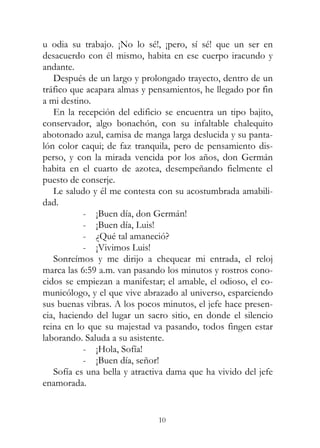 10
u odia su trabajo. ¡No lo sé!, ¡pero, sí sé! que un ser en
desacuerdo con él mismo, habita en ese cuerpo iracundo y
andante.
Después de un largo y prolongado trayecto, dentro de un
tráfico que acapara almas y pensamientos, he llegado por fin
a mi destino.
En la recepción del edificio se encuentra un tipo bajito,
conservador, algo bonachón, con su infaltable chalequito
abotonado azul, camisa de manga larga deslucida y su panta-
lón color caqui; de faz tranquila, pero de pensamiento dis-
perso, y con la mirada vencida por los años, don Germán
habita en el cuarto de azotea, desempeñando fielmente el
puesto de conserje.
Le saludo y él me contesta con su acostumbrada amabili-
dad.
- ¡Buen día, don Germán!
- ¡Buen día, Luis!
- ¿Qué tal amaneció?
- ¡Vivimos Luis!
Sonreímos y me dirijo a chequear mi entrada, el reloj
marca las 6:59 a.m. van pasando los minutos y rostros cono-
cidos se empiezan a manifestar; el amable, el odioso, el co-
municólogo, y el que vive abrazado al universo, esparciendo
sus buenas vibras. A los pocos minutos, el jefe hace presen-
cia, haciendo del lugar un sacro sitio, en donde el silencio
reina en lo que su majestad va pasando, todos fingen estar
laborando. Saluda a su asistente.
- ¡Hola, Sofía!
- ¡Buen día, señor!
Sofía es una bella y atractiva dama que ha vivido del jefe
enamorada.
 