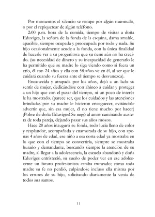 11
Por momentos el silencio se rompe por algún murmullo,
o por el repiquetear de algún teléfono.
2:00 p.m. hora de la comida, tiempo de visitar a doña
Eduviges, la señora de la fonda de la esquina, dama amable,
apacible, siempre ocupada y preocupada por todo y nada. Su
hijo ocasionalmente acude a la fonda, con la única finalidad
de hacerle ver a su progenitora que su nene aún no ha creci-
do. (su necesidad de dinero y su incapacidad de generarlo le
ha permitido que su madre lo siga viendo como si fuera un
crío, él con 24 años y ella con 58 años ve en él, al ser que le
cuidará cuando su fuerza ante el tiempo se desvanezca).
Encanecida y atrapada por los años, dejó a un lado su
sentir de mujer, dedicándose con ahínco a cuidar y proteger
a un hijo que con el pasar del tiempo, ni un poco de interés
le ha mostrado. (parece ser, que los cuidados y las atenciones
brindadas por su madre le hicieron enceguecer, evitándole
advertir que, sin esa mujer, él no tiene mucho por hacer)
¡Pobre de doña Eduviges! Se negó al amor caminando auste-
ra de toda pareja, dejando pasar sus años mozos.
Hace 20 años inauguró su fonda, todo lucia lleno de color
y resplandor, acompañada y enamorada de su hijo, con ape-
nas 4 años de edad, ese niño a esa corta edad ya mostraba en
lo que con el tiempo se convertiría, siempre se mostraba
huraño y demandante, buscando siempre la atención de su
madre, al llegar a la adolescencia, la escuela abandonó y doña
Eduviges entristeció, su sueño de poder ver en ese adoles-
cente un futuro profesionista estaba truncado; como toda
madre su fe no perdió, culpándose incluso ella misma por
los errores de su hijo, solicitando diariamente la venia de
todos sus santos.
 