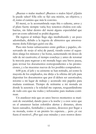 12
¿Buenas o malas madres? ¿Buenos o malos hijos? ¿Quién
lo puede saber? Ella sólo se fijó una misión, un objetivo; y
él, tomo el camino que más le convino.
El menú, es la acostumbrada sopa fría o caliente, arroz y
el plato fuerte siempre varía; hoy tenemos chuleta con cala-
bacitas, sin faltar dentro del menú alguna especialidad que
por un costo adicional se podrá degustar.
De regreso al trabajo llego algo meditabundo y un poco
adormilado, debido a la ingesta de alimentos que amorosa-
mente doña Eduviges guisó ese día.
Paso mis horas subsecuentes entre gráficas y papeles, ob-
servando de reojo el reloj de pared, viendo como el segun-
dero alarga los minutos y las horas, aumentando mi deseo de
salir de mi cautiverio; el tiempo concluye y antes de retomar
la travesía para regresar a mi morada hago una breve pausa,
para revisar los documentos correspondientes a las promo-
ciones, y a las muestras nuevas de los posibles compradores.
6:00 p.m. el jefe y su asistente se han retirado, así como la
mayoría de los empleados, me dirijo a la oficina del jefe para
depositar los documentos que por él deben ser autorizados;
retorno a mi lugar de trabajo y acomodo mis papeles para
mañana continuar. Tiempo de retirarme a mi morada en
donde la ausencia y la soledad me esperan, resguardándome
de todo esto que me rodea y reforzarme para mañana conti-
nuar.
Un atardecer más que en unos breves momentos se mati-
zará de oscuridad, dando paso a la noche y a esos seres que
en el amanecer lucían coloridos alertas y distantes, ahora
lucen cansados, fastidiados y ausentes, deseosos por llegar a
su morada, como si un premio les esperara… pero ¿si ese
fuera el motivo?, ¿Por qué esas miradas y esos rostros deno-
 
