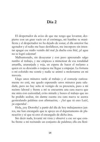 14
Día 2
El despertador da aviso de que me tengo que levantar, des-
pierto con un gran vacío en el estómago, mi hambre se mani-
fiesta y el despertador no ha dejado de sonar, el día anterior fue
agotador y el tedio me hace desfallecer, me incorporo sin inten-
tar apagar ese ruido venido del mal ¡la ducha esta fría!, ¡el agua
no se logró calentar!
Malhumorado, sin desayunar y con paso apresurado salgo
rumbo al trabajo, y me empiezo a mimetizar de esa tonalidad
amarilla, anaranjada y roja, en espera de hacer el reclamo a
quien en su descuido o torpeza me llegue a empujar. La fortuna
o mi colorido me sonríe y nadie se animó a molestarme en mi
travesía.
Llego unos minutos tarde al trabajo y el conserje curiosa-
mente no está, me quedo esperando unos minutos para salu-
darle, pero no hay seña ni vestigio de su presencia, paso a mi
recinto laboral y frente a mí se encuentra una cara nueva que
me mira con curiosidad, evito mirarle y busco el trabajo que no
he podido acabar, sin darme cuenta esa cara nueva se acerca
gesticulando palabras con afirmación; - ¡Así que tú eres Luis!,
¡te esperaba! -
Hola, ¡soy Dorothy! a partir del día de hoy trabajaremos jun-
tos, me han encargado que te apoye en el departamento de pla-
neación y sé que tú eres el encargado de dicha área.
Sin decir nada, levanté mi vista y observé a ese ser que esta-
ba frente a mí recitando un conjunto de palabras; ella era lleni-
 