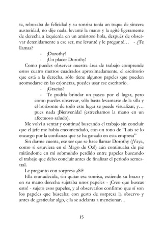 15
ta, rebozaba de felicidad y su sonrisa tenía un toque de sincera
austeridad, no dije nada, levanté la mano y la agité ligeramente
de derecha a izquierda en un amistoso hola, después de obser-
var detenidamente a ese ser, me levanté y le pregunté… - ¿Te
llamas?
- ¡Dorothy!
- ¡Un placer Dorothy!
Como puedes observar nuestra área de trabajo comprende
estos cuatro metros cuadrados aproximadamente, el escritorio
que está a la derecha, sólo tiene algunos papeles que pueden
acomodarse en las cajoneras, puedes usar ese escritorio.
- ¡Gracias!
- Te podría brindar un paseo por el lugar, pero
como puedes observar, sólo basta levantarse de la silla y
el horizonte de todo este lugar se puede visualizar; y…
pues nada ¡Bienvenida! (estrechamos la mano en un
afectuoso saludo).
Me volví a sentar y continué buscando el trabajo sin concluir
que el jefe me había encomendado, con un tono de “Luis se lo
encargo por la confianza que se ha ganado en esta empresa”
Sin darme cuenta, ese ser que se hace llamar Dorothy (¡Vaya,
como si estuviera en el Mago de Oz!) aún continuaba de pie
mirándome en mi submundo perdido entre papeles buscando
el trabajo que debo concluir antes de finalizar el periodo semes-
tral.
Le pregunto con sorpresa ¿Sí?
Ella enmudecida, sin quitar esa sonrisa, extiende su brazo y
en su mano derecha sujetaba unos papeles - ¡Creo que buscas
esto! - sujeto esos papeles, y al observarlos confirmo que sí son
los papeles que buscaba; con gesto de sorpresa la observo y
antes de gesticular algo, ella se adelanta a mencionar…
 
