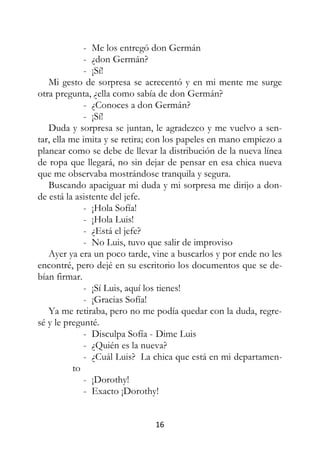 16
- Me los entregó don Germán
- ¿don Germán?
- ¡Sí!
Mi gesto de sorpresa se acrecentó y en mi mente me surge
otra pregunta, ¿ella como sabía de don Germán?
- ¿Conoces a don Germán?
- ¡Sí!
Duda y sorpresa se juntan, le agradezco y me vuelvo a sen-
tar, ella me imita y se retira; con los papeles en mano empiezo a
planear como se debe de llevar la distribución de la nueva línea
de ropa que llegará, no sin dejar de pensar en esa chica nueva
que me observaba mostrándose tranquila y segura.
Buscando apaciguar mi duda y mi sorpresa me dirijo a don-
de está la asistente del jefe.
- ¡Hola Sofía!
- ¡Hola Luis!
- ¿Está el jefe?
- No Luis, tuvo que salir de improviso
Ayer ya era un poco tarde, vine a buscarlos y por ende no les
encontré, pero dejé en su escritorio los documentos que se de-
bían firmar.
- ¡Sí Luis, aquí los tienes!
- ¡Gracias Sofía!
Ya me retiraba, pero no me podía quedar con la duda, regre-
sé y le pregunté.
- Disculpa Sofía - Dime Luis
- ¿Quién es la nueva?
- ¿Cuál Luis? La chica que está en mi departamen-
to
- ¡Dorothy!
- Exacto ¡Dorothy!
 
