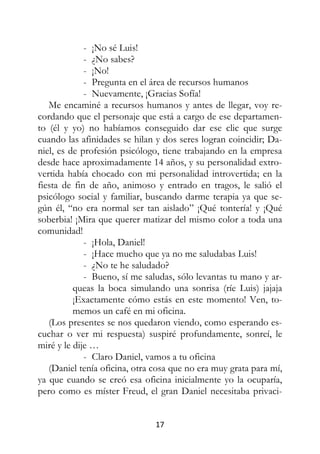 17
- ¡No sé Luis!
- ¿No sabes?
- ¡No!
- Pregunta en el área de recursos humanos
- Nuevamente, ¡Gracias Sofía!
Me encaminé a recursos humanos y antes de llegar, voy re-
cordando que el personaje que está a cargo de ese departamen-
to (él y yo) no habíamos conseguido dar ese clic que surge
cuando las afinidades se hilan y dos seres logran coincidir; Da-
niel, es de profesión psicólogo, tiene trabajando en la empresa
desde hace aproximadamente 14 años, y su personalidad extro-
vertida había chocado con mi personalidad introvertida; en la
fiesta de fin de año, animoso y entrado en tragos, le salió el
psicólogo social y familiar, buscando darme terapia ya que se-
gún él, “no era normal ser tan aislado” ¡Qué tontería! y ¡Qué
soberbia! ¡Mira que querer matizar del mismo color a toda una
comunidad!
- ¡Hola, Daniel!
- ¡Hace mucho que ya no me saludabas Luis!
- ¿No te he saludado?
- Bueno, sí me saludas, sólo levantas tu mano y ar-
queas la boca simulando una sonrisa (ríe Luis) jajaja
¡Exactamente cómo estás en este momento! Ven, to-
memos un café en mi oficina.
(Los presentes se nos quedaron viendo, como esperando es-
cuchar o ver mi respuesta) suspiré profundamente, sonreí, le
miré y le dije …
- Claro Daniel, vamos a tu oficina
(Daniel tenía oficina, otra cosa que no era muy grata para mí,
ya que cuando se creó esa oficina inicialmente yo la ocuparía,
pero como es míster Freud, el gran Daniel necesitaba privaci-
 