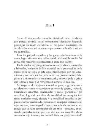 9
Día 1
5 a.m. El despertador anuncia el inicio de mis actividades,
con pereza absurda busco torpemente silenciarle, logrando
prolongar su ruido estridente, al no poder silenciarle, me
decido a levantar mi osamenta que parece adherida a mi ca-
ma ya mullida.
Con los párpados caídos, y las ganas aún hundidas en la
cama, logro silenciar ese ruido venido del mal; la noche fue
corta, mis recuerdos se encarnaron entre mis sueños.
En la ducha voy programando mis actividades personales
y laborales, haciendo énfasis especial en la proyección de la
nueva línea de ropa; el jefe anda preocupado con su lanza-
miento y no duda en hacerme sentir su preocupación; debo
pasar a la tintorería y al supermercado; mi ropa pide a gritos
que la lleve a lavar y el refrigerador austero se muestra.
Mi trayecto al trabajo es adrenalina pura, la gente corre a
sus destinos como si estuvieran en tono de guerra, luciendo
tonalidades amarillas, anaranjadas y rojas, ¿Amarillas? ¡Sí,
amarillas!, logrando cambiar de tonalidad en cualquier ins-
tante, cualquier roce, choque y la tonalidad amarilla se em-
pieza a tornar anaranjada, pasando en cualquier instante a un
rojo intenso, acto seguido brota una mirada asesina e ira-
cunda que se hace acompañar de un grito – reclamo, anun-
ciando probablemente que, ese día, ese ser amarillo, ahora
en estado rojo intenso, no durmió bien, su pareja se enfadó
 