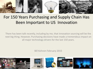 For 150 Years Purchasing and Supply Chain Has
Been Important to US Innovation
There has been talk recently, including by me, that innovation sourcing will be the
next big thing. However, Purchasing decisions have made a tremendous impact on
all major technology drivers for the last 150 years.
Bill Kohnen February 2015
 