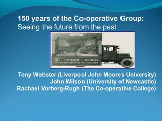 150 years of the Co-operative Group:
Seeing the future from the past

Tony Webster (Liverpool John Moores University)
John Wilson (University of Newcastle)
Rachael Vorberg-Rugh (The Co-operative College)

 