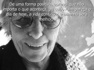 De uma forma positiva, aprendi que não importa o que aconteça, ou quão ruim pareça o dia de hoje, a vida continua, e amanhã será melhor.  