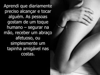 Aprendi que diariamente preciso alcançar e tocar alguém. As pessoas gostam de um toque humano – segurar na mão, receber um abraço afetuoso, ou simplesmente um tapinha amigável nas costas. 
