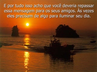 E por tudo isso acho que você deveria repassar essa mensagem para os seus amigos. Às vezes eles precisam de algo para iluminar seu dia. 