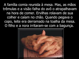 A família comia reunida à mesa. Mas, as mãos trêmulas e a visão falha do avô o atrapalhavam na hora de comer. Ervilhas rolavam de sua colher e caíam no chão. Quando pegava o copo, leite era derramado na toalha da mesa. O filho e a nora irritaram-se com a bagunça.  