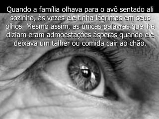 Quando a família olhava para o avô sentado ali sozinho, às vezes ele tinha lágrimas em seus olhos. Mesmo assim, as únicas palavras que lhe diziam eram admoestações ásperas quando ele deixava um talher ou comida cair ao chão. 