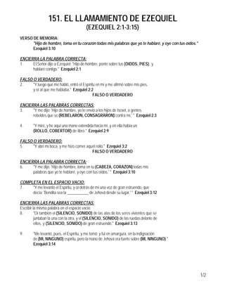 151. EL LLAMAMIENTO DE EZEQUIEL
                                          (EZEQUIEL 2:1-3:15)
VERSO DE MEMORIA:
      "Hijo de hombre, toma en tu corazón todas mis palabras que yo te hablaré, y oye con tus oídos."
      Ezequiel 3:10

ENCIERRA LA PALABRA CORRECTA:
1.    El Señor dijo a Ezequiel: "Hijo de hombre, ponte sobre tus (OIDOS, PIES), y
      hablaré contigo." Ezequiel 2:1

FALSO O VERDADERO:
2.    "Y luego que me habló, entró el Espíritu en mí y me afirmó sobre mis pies,
      y oí al que me hablaba." Ezequiel 2:2
                                             FALSO O VERDADERO

ENCIERRA LAS PALABRAS CORRECTAS:
3.    "Y me dijo: 'Hijo de hombre, yo te envió a los hijos de Israel, a gentes
      rebeldes que se (REBELARON, CONSAGRARON) contra mí.' " Ezequiel 2:3

4.      "Y miré, y he aquí una mano extendida hacia mí, y en ella había un
        (ROLLO, COBERTOR) de libro." Ezequiel 2:9

FALSO O VERDADERO:
5.    "Y abrí mi boca, y me hizo comer aquel rollo." Ezequiel 3:2
                                          FALSO O VERDADERO

ENCIERRA LA PALABRA CORRECTA:
6.    "Y me dijo: 'Hijo de hombre, toma en tu (CABEZA, CORAZON) todas mis
      palabras que yo te hablaré, y oye con tus oídos.' " Ezequiel 3:10

COMPLETA EN EL ESPACIO VACIO:
7.   "Y me levantó el Espíritu, y oí detrás de mí una voz de gran estruendo, que
     decía: 'Bendita sea la ___________ de Jehová desde su lugar.' " Ezequiel 3:12

ENCIERRA LAS PALABRAS CORRECTAS:
Escribir la misma palabra en el espacio vacio.
8.        "Oí también el (SILENCIO, SONIDO) de las alas de los seres vivientes que se
          juntaban la una con la otra, y el (SILENCIO, SONIDO) de las ruedas delante de
          ellos, y (SILENCIO, SONIDO) de gran estruendo." Ezequiel 3:13

9.      "Me levantó, pues, el Espíritu, y me tomó; y fui en amargura, en la indignación
        de (MI, NINGUNO) espíritu, pero la mano de Jehová era fuerte sobre (MI, NINGUNO)."
        Ezequiel 3:14




                                                                                                        1/2
 