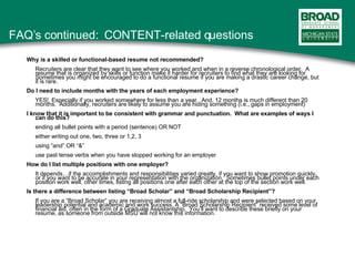 FAQ’s continued:  CONTENT-related questions Why is a skilled or functional-based resume not recommended? Recruiters are clear that they want to see where you worked and when in a reverse chronological order.  A resume that is organized by skills or function make it harder for recruiters to find what they are looking for.  Sometimes you might be encouraged to do a functional resume if you are making a drastic career change, but it is rare. Do I need to include months with the years of each employment experience? YES!  Especially if you worked somewhere for less than a year.  And, 12 months is much different than 20 months.  Additionally, recruiters are likely to assume you are hiding something (i.e., gaps in employment) I know that it is important to be consistent with grammar and punctuation.  What are examples of ways I can do this? ending all bullet points with a period (sentence) OR NOT either writing out one, two, three or 1,2, 3 using “and” OR “&” use past tense verbs when you have stopped working for an employer How do I list multiple positions with one employer? It depends…if the accomplishments and responsibilities varied greatly, if you want to show promotion quickly, or if you want to be accurate in your representation with the organization.  Sometimes bullet points under each position work well, other times, listing all positions one after each other at the top of the section work well. Is there a difference between listing “Broad Scholar” and “Broad Scholarship Recipient”? If you are a “Broad Scholar” you are receiving almost a full-ride scholarship and were selected based on your leadership potential and academic and work success. A “Broad Scholarship Recipient” received some level of financial aid, often in the form of a Graduate Assistantship.  You’ll want to describe these briefly on your resume, as someone from outside MSU will not know this information. 