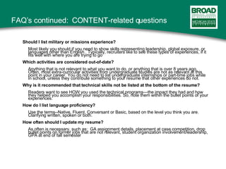 FAQ’s continued:  CONTENT-related questions Should I list military or missions experience? Most likely you should if you need to show skills representing leadership, global exposure, or languages other than English.  Typically, recruiters like to see these types of experiences, if it fits well with where you are trying to go Which activities are considered out-of-date? Anything that is not relevant to what you want to do, or anything that is over 8 years ago. Often, most extra-curricular activities from undergraduate studies are not as relevant at this point in your career. You do not need to list undergraduate internships or part-time jobs while in school, unless they contribute something to your resume that other experiences do not. Why is it recommended that technical skills not be listed at the bottom of the resume? Readers want to see HOW you used the technical programs—the impact they had and how they helped you accomplish your responsibilities. So, note them within the bullet points of your experiences. How do I list language proficiency? Use the terms--Native, Fluent, Conversant or Basic, based on the level you think you are. Clarifying written, spoken or both. How often should I update my resume? As often is necessary, such as:  GA assignment details, placement at case competition, drop bullet points on former jobs that are not relevant, student organization involvement/leadership, GPA at end of fall semester 