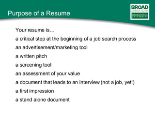 Your resume is… a critical step at the beginning of a job search process an advertisement/marketing tool a written pitch a screening tool an assessment of your value a document that leads to an interview (not a job, yet!) a first impression  a stand alone document Purpose of a Resume 