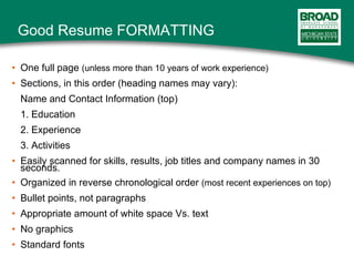Good Resume FORMATTING One full page  (unless more than 10 years of work experience) Sections, in this order (heading names may vary): Name and Contact Information (top) 1. Education 2. Experience 3. Activities Easily scanned for skills, results, job titles and company names in 30 seconds. Organized in reverse chronological order  (most recent experiences on top) Bullet points, not paragraphs Appropriate amount of white space Vs. text No graphics Standard fonts 