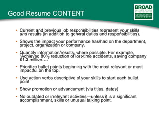 Good Resume CONTENT Current and previous job responsibilities represent your skills  and  results (in addition to general duties and responsibilities). Shows the impact your performance has/had on the department, project, organization or company. Quantify information/results, where possible. For example, “Achieved 80% reduction of lost-time accidents, saving company $1.2 million….” Prioritize bullet points beginning with the most relevant or most impactful on the top. Use action verbs descriptive of your skills to start each bullet point Show promotion or advancement (via titles, dates) No outdated or irrelevant activities—unless it is a significant accomplishment, skills or unusual talking point. 