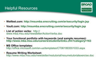 Helpful Resources Wetfeet.com:  http://msumba.erecruiting.com/er/security/login.jsp Vault.com:  http:// msumba.erecruiting.com/er/security/login.jsp List of action verbs:   http:// www.mba.msu.edu/newsletter/ActionVerbs.doc Your functional portfolio with keywords (and sample resumes):  http:// www.mba.msu.edu/careers/students/links.cfm?category =163 MS Office templates:   http://office.microsoft.com/en-us/templates/CT061993551033.aspx Resume Writing Worksheet:   http://www.mba.msu.edu/newsletter/restutorial/resumetutorialexercise.doc 