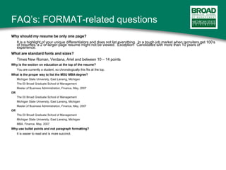 FAQ’s: FORMAT-related questions Why should my resume be only one page? It is a highlight of your unique differentiators and does not list everything.  In a tough job market when recruiters get 100’s of resumes, a 2 or larger-page resume might not be viewed.  Exception:  Candidates with more than 10 years of experience. What are standard fonts and sizes? Times New Roman, Verdana, Ariel and between 10 – 14 points Why is the section on education at the top of the resume? You are currently a student, so chronologically this fits at the top. What is the proper way to list the MSU MBA degree? Michigan State University, East Lansing, Michigan The Eli Broad Graduate School of Management Master of Business Administration, Finance, May, 2007 OR The Eli Broad Graduate School of Management Michigan State University, East Lansing, Michigan Master of Business Administration, Finance, May, 2007 OR  The Eli Broad Graduate School of Management Michigan State University, East Lansing, Michigan MBA, Finance, May, 2007 Why use bullet points and not paragraph formatting? It is easier to read and is more succinct. 