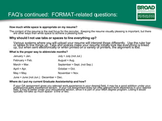 FAQ’s continued:  FORMAT-related questions: How much white space is appropriate on my resume? The content of the resume is the real focus for the recruiter.  Keeping the resume visually pleasing is important, but there are other ways than white space to achieve a pleasing look. Why should I not use tabs or spaces to line everything up? Various systems where you will upload your resume will interpret those differently.  Use the ruler bar or tables to line things up. Tabs and spaces make your resume initially look like everything is linked up, but when sent electronically or when printed on a variety of printers, the alignment is lost. What is the proper way to abbreviate months? January = Jan. July = July (not Jul.) February = Feb. August = Aug. March = Mar. September = Sept. (not Sep.) April = Apr. October = Oct. May = May November = Nov. June = June (not Jun.)  December = Dec. Where do I put my current Graduate Assistantship and how? If your GA assignment gives you relevant work experience in your desired field, it may be a good addition under your professional work experience section.  If your GA assignment does not offer relevant work experience in your desired field, it may fit better under your educational section, since it is part of your MBA degree program. Listing it would typically not take up much space– a line or two. 