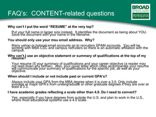 FAQ’s:  CONTENT-related questions Why can’t I put the word “RESUME” at the very top? Put your full name in larger size instead.  It identifies the document as being about YOU.  Save the document with your name in the filename. You should only use your msu email address.  Why? Many yahoo or hotmail email accounts go to recruiters SPAM accounts.  You will be working with MBA CSC and campus recruiters so there is an automatic affiliation with the campus. Why can’t I use an objective statement or summary of qualifications at the top of my resume? Your resume  IS  your summary of qualifications and your career objective (a reader may not read down any farther).  Also, your cover letter which often accompanies your resume will communicate your summary of qualifications for the specific job, as well as your objective.  When should I include or not include past or current GPA’s? Always include your GPA from the MBA degree when it is over a 3.0. Only include average or major GPA’s from undergraduate or other graduate degrees if they are over at least a 3.3.  I have academic grades reflecting a scale other than 4.0. Do I need to convert?   Yes, especially if you have degrees from outside the U.S. and plan to work in the U.S., where most educational systems use a 4.0 scale. 