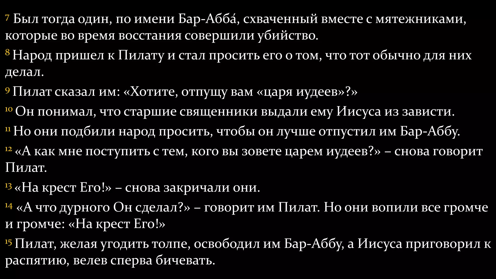 7 Был тогда один, по имени Бар-Абба́, схваченный вместе с мятежниками,
которые во время восстания совершили убийство.
8 Народ пришел к Пилату и стал просить его о том, что тот обычно для них
делал.
9 Пилат сказал им: «Хотите, отпущу вам «царя иудеев»?»
10 Он понимал, что старшие священники выдали ему Иисуса из зависти.
11 Но они подбили народ просить, чтобы он лучше отпустил им Бар-Аббу.
12 «А как мне поступить с тем, кого вы зовете царем иудеев?» – снова говорит
Пилат.
13 «На крест Его!» – снова закричали они.
14 «А что дурного Он сделал?» – говорит им Пилат. Но они вопили все громче
и громче: «На крест Его!»
15 Пилат, желая угодить толпе, освободил им Бар-Аббу, а Иисуса приговорил к
распятию, велев сперва бичевать.
 