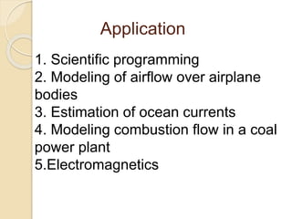 1. Scientific programming
2. Modeling of airflow over airplane
bodies
3. Estimation of ocean currents
4. Modeling combustion flow in a coal
power plant
5.Electromagnetics
Application
 
