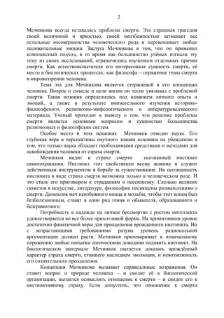2
Мечникова всегда оставалась проблема смерти. Эта страшная трагедия
своей величиной и яркостью, своей неизбежностью затмевает все
остальные несовершенства человеческого рода и перевешивает любые
положительные эмоции. Заслуга Мечникова в том, что он применил
комплексный подход, в то время как большинство учёных изгнали эту
тему из своих исследований, ограничились изучением отдельных причин
смерти. Как естествоиспытателя его интересовала сущность смерти, её
место в биологических процессах; как философа – отражение темы смерти
в мировоззрении человека.
Тема эта для Мечникова является стержневой в его концепции
человека. Вопрос о смысле и цели жизни он тесно увязывал с проблемой
смерти. Такая позиция определилась под влиянием личного опыта и
эмоций, а также в результате внимательного изучения историко-
философского, религиозно-мифологического и литературоведческого
материала. Ученый приходит к выводу о том, что решение проблемы
смерти является основным вопросом и сущностью большинства
религиозных и философских систем.
Особое место в этих исканиях Мечников отводит науке. Его
глубокая вера в перспективы научного знания основана на убеждении в
том, что только наука обладает необходимыми средствами и методами для
освобождения человека от страха смерти.
Мечников видит в страхе смерти осознанный инстинкт
самосохранения. Инстинкт этот свойственен всему живому и служит
действенным инструментом в борьбе за существование. Но осознанность
инстинкта в виде страха смерти возможна только в человеческом роде. И
это стало его приговором к страданиям и пессимизму. Сколько великих
сюжетов в искусстве, литературе, философии посвящены размышлениям о
смерти. Домоклов меч неизбежного конца и мольбы, чтобы этот конец был
безболезненным, ставят в один ряд гения и обывателя, образованного и
безграмотного.
Потребность в надежде на личное бессмертие с ростом интеллекта
удовлетворяется во все более прихотливой форме. На примитивном уровне
достаточно фанатичной веры для преодоления врожденного инстинкта. Но
с возрастающими требованиями разума уровень рациональной
аргументации должен расти. Мечников приговаривает к изначальному
поражению любые попытки логическими доводами подавить инстинкт. На
биологическом материале Мечников пытается доказать врождённый
характер страха смерти, ставшего наследием эволюции, и невозможность
его сознательного преодоления.
Концепция Мечникова вызывает справедливые возражения. Он
ставит вопрос о природе человека – и сводит её к биологической
организации, пытается осмыслить отношение к смерти – и сводит его к
инстинктивному страху. Если допустить, что отношение к смерти
Copyright ОАО «ЦКБ «БИБКОМ» & ООО «Aгентство Kнига-Cервис»
 