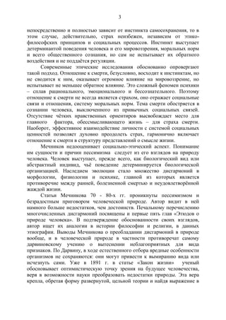 3
непосредственно и полностью зависит от инстинкта самосохранения, то в
этом случае, действительно, страх неизбежен, независим от этико-
философских принципов и социальных процессов. Инстинкт выступает
детерминантой поведения человека и его мировоззрения, моральных норм
и всего общественного сознания, но сам не испытывает их обратного
воздействия и не поддаётся регуляции.
Современные этические исследования обоснованно опровергают
такой подход. Отношение к смерти, безусловно, восходит к инстинктам, но
не сводится к ним, оказывает огромное влияние на мировоззрение, но
испытывает не меньшее обратное влияние. Это сложный феномен психики
– сплав рационального, эмоционального и бессознательного. Поэтому
отношение к смерти не всегда является страхом, оно отражает социальные
связи и отношения, систему моральных норм. Тема смерти обостряется в
сознании человека, выключенного из привычных социальных связей.
Отсутствие чётких нравственных ориентиров высвобождает место для
главного фактора, обессмысливающего жизнь – для страха смерти.
Наоборот, эффективное взаимодействие личности с системой социальных
ценностей позволяет духовно преодолеть страх, гармонично включает
отношение к смерти в структуру представлений о смысле жизни.
Мечников недооценивает социально-этический аспект. Понимание
им сущности и причин пессимизма следует из его взглядов на природу
человека. Человек выступает, прежде всего, как биологический вид или
абстрактный индивид, чьё поведение детерминируется биологической
организацией. Наследием эволюции стало множество дисгармоний в
морфологии, физиологии и психике, главной из которых является
противоречие между ранней, болезненной смертью и неудовлетворённой
жаждой жизни.
Статьи Мечникова 70 - 80-х гг. проникнуты пессимизмом и
безрадостным приговором человеческой природе. Автор видит в ней
намного больше недостатков, чем достоинств. Печальному перечислению
многочисленных дисгармоний посвящены и первые пять глав «Этюдов о
природе человека». В подтверждение обоснованности своих взглядов,
автор ищет их аналогии в истории философии и религии, в данных
этнографии. Выводы Мечникова о преобладании дисгармоний в природе
вообще, и в человеческой природе в частности противоречат самому
дарвиновскому учению о вытеснении неблагоприятных для вида
признаков. По Дарвину, в ходе естественного отбора вредные особенности
организмов не сохраняются: они могут привести к вымиранию вида или
исчезнуть сами. Уже в 1891 г. в статье «Закон жизни» ученый
обосновывает оптимистическую точку зрения на будущее человечества,
веря в возможности науки преобразовать недостатки природы. Эта вера
крепла, обретая форму развернутой, цельной теории и найдя выражение в
Copyright ОАО «ЦКБ «БИБКОМ» & ООО «Aгентство Kнига-Cервис»
 